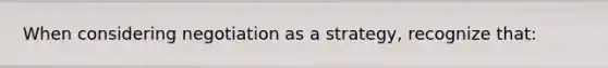 When considering negotiation as a strategy, recognize that: