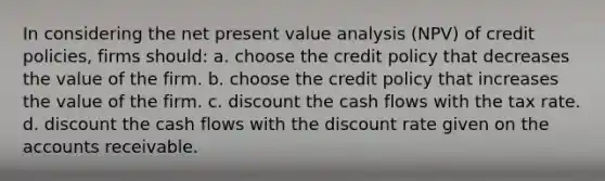 In considering the net present value analysis (NPV) of credit policies, firms should: a. choose the credit policy that decreases the value of the firm. b. choose the credit policy that increases the value of the firm. c. discount the cash flows with the tax rate. d. discount the cash flows with the discount rate given on the accounts receivable.