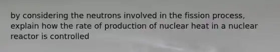 by considering the neutrons involved in the fission process, explain how the rate of production of nuclear heat in a nuclear reactor is controlled