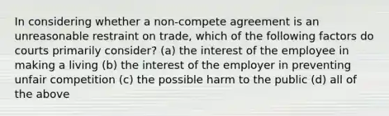 In considering whether a non-compete agreement is an unreasonable restraint on trade, which of the following factors do courts primarily consider? (a) the interest of the employee in making a living (b) the interest of the employer in preventing unfair competition (c) the possible harm to the public (d) all of the above