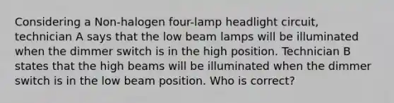 Considering a Non-halogen four-lamp headlight circuit, technician A says that the low beam lamps will be illuminated when the dimmer switch is in the high position. Technician B states that the high beams will be illuminated when the dimmer switch is in the low beam position. Who is correct?