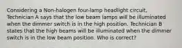 Considering a Non-halogen four-lamp headlight circuit, Technician A says that the low beam lamps will be illuminated when the dimmer switch is in the high position. Technician B states that the high beams will be illuminated when the dimmer switch is in the low beam position. Who is correct?