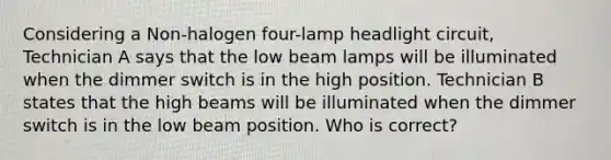 Considering a Non-halogen four-lamp headlight circuit, Technician A says that the low beam lamps will be illuminated when the dimmer switch is in the high position. Technician B states that the high beams will be illuminated when the dimmer switch is in the low beam position. Who is correct?