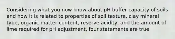 Considering what you now know about pH buffer capacity of soils and how it is related to properties of soil texture, clay mineral type, organic matter content, reserve acidity, and the amount of lime required for pH adjustment, four statements are true