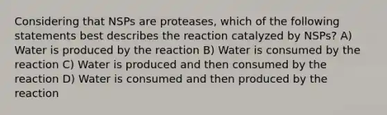 Considering that NSPs are proteases, which of the following statements best describes the reaction catalyzed by NSPs? A) Water is produced by the reaction B) Water is consumed by the reaction C) Water is produced and then consumed by the reaction D) Water is consumed and then produced by the reaction