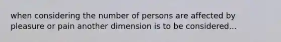 when considering the number of persons are affected by pleasure or pain another dimension is to be considered...