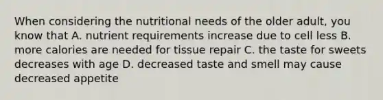 When considering the nutritional needs of the older adult, you know that A. nutrient requirements increase due to cell less B. more calories are needed for tissue repair C. the taste for sweets decreases with age D. decreased taste and smell may cause decreased appetite