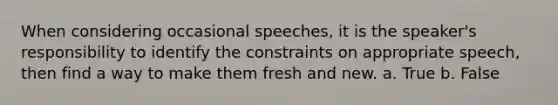 When considering occasional speeches, it is the speaker's responsibility to identify the constraints on appropriate speech, then find a way to make them fresh and new. a. True b. False