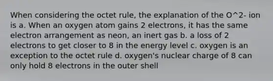 When considering the octet rule, the explanation of the O^2- ion is a. When an oxygen atom gains 2 electrons, it has the same electron arrangement as neon, an inert gas b. a loss of 2 electrons to get closer to 8 in the energy level c. oxygen is an exception to the octet rule d. oxygen's nuclear charge of 8 can only hold 8 electrons in the outer shell