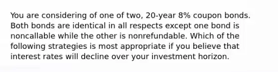 You are considering of one of two, 20-year 8% coupon bonds. Both bonds are identical in all respects except one bond is noncallable while the other is nonrefundable. Which of the following strategies is most appropriate if you believe that interest rates will decline over your investment horizon.