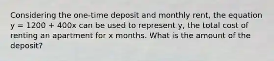 Considering the one-time deposit and monthly rent, the equation y = 1200 + 400x can be used to represent y, the total cost of renting an apartment for x months. What is the amount of the deposit?