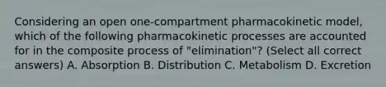 Considering an open one-compartment pharmacokinetic model, which of the following pharmacokinetic processes are accounted for in the composite process of "elimination"? (Select all correct answers) A. Absorption B. Distribution C. Metabolism D. Excretion