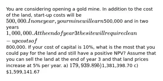 You are considering opening a gold mine. In addition to the cost of the land, start-up costs will be 500,000. In one year, your mine will earn500,000 and in two years 1,000,000. At the end of year 3 the site will require clean-up costs of800,000. If your cost of capital is 10%, what is the most that you could pay for the land and still have a positive NPV? Assume that you can sell the land at the end of year 3 and that land prices increase at 5% per year. a) 179,939.89 b)1,381,398.70 c) 1,599,141.67