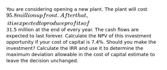 You are considering opening a new plant. The plant will cost 95.8 million upfront. After that, it is expected to produce profits of31.5 million at the end of every year. The cash flows are expected to last forever. Calculate the NPV of this investment opportunity if your cost of capital is 7.4%. Should you make the investment? Calculate the IRR and use it to determine the maximum deviation allowable in the cost of capital estimate to leave the decision unchanged.