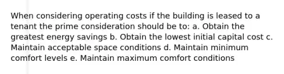 When considering operating costs if the building is leased to a tenant the prime consideration should be to: a. Obtain the greatest energy savings b. Obtain the lowest initial capital cost c. Maintain acceptable space conditions d. Maintain minimum comfort levels e. Maintain maximum comfort conditions