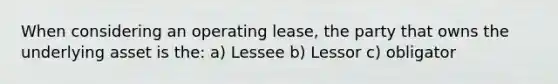 When considering an operating lease, the party that owns the underlying asset is the: a) Lessee b) Lessor c) obligator