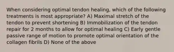 When considering optimal tendon healing, which of the following treatments is most appropriate? A) Maximal stretch of the tendon to prevent shortening B) Immobilization of the tendon repair for 2 months to allow for optimal healing C) Early gentle passive range of motion to promote optimal orientation of the collagen fibrils D) None of the above