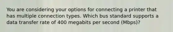 You are considering your options for connecting a printer that has multiple connection types. Which bus standard supports a data transfer rate of 400 megabits per second (Mbps)?