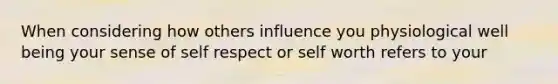 When considering how others influence you physiological well being your sense of self respect or self worth refers to your