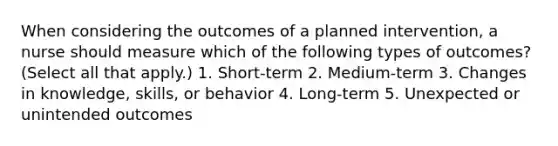 When considering the outcomes of a planned intervention, a nurse should measure which of the following types of outcomes? (Select all that apply.) 1. Short-term 2. Medium-term 3. Changes in knowledge, skills, or behavior 4. Long-term 5. Unexpected or unintended outcomes