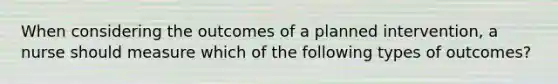 When considering the outcomes of a planned intervention, a nurse should measure which of the following types of outcomes?