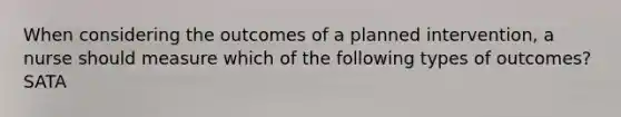 When considering the outcomes of a planned intervention, a nurse should measure which of the following types of outcomes? SATA