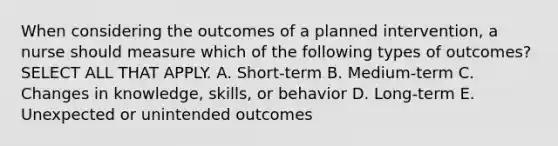 When considering the outcomes of a planned intervention, a nurse should measure which of the following types of outcomes? SELECT ALL THAT APPLY. A. Short-term B. Medium-term C. Changes in knowledge, skills, or behavior D. Long-term E. Unexpected or unintended outcomes