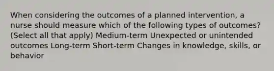 When considering the outcomes of a planned intervention, a nurse should measure which of the following types of outcomes? (Select all that apply) Medium-term Unexpected or unintended outcomes Long-term Short-term Changes in knowledge, skills, or behavior