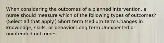 When considering the outcomes of a planned intervention, a nurse should measure which of the following types of outcomes? (Select all that apply.) Short-term Medium-term Changes in knowledge, skills, or behavior Long-term Unexpected or unintended outcomes