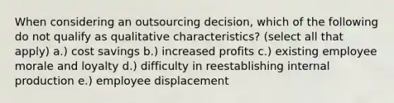 When considering an outsourcing decision, which of the following do not qualify as qualitative characteristics? (select all that apply) a.) cost savings b.) increased profits c.) existing employee morale and loyalty d.) difficulty in reestablishing internal production e.) employee displacement