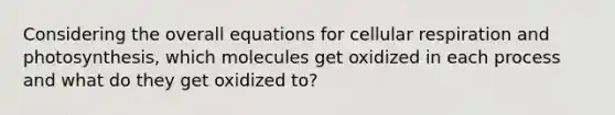 Considering the overall equations for cellular respiration and photosynthesis, which molecules get oxidized in each process and what do they get oxidized to?