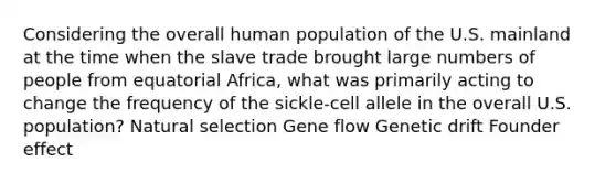 Considering the overall human population of the U.S. mainland at the time when the slave trade brought large numbers of people from equatorial Africa, what was primarily acting to change the frequency of the sickle-cell allele in the overall U.S. population? Natural selection Gene flow Genetic drift Founder effect