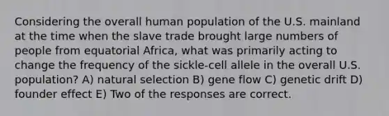 Considering the overall human population of the U.S. mainland at the time when the slave trade brought large numbers of people from equatorial Africa, what was primarily acting to change the frequency of the sickle-cell allele in the overall U.S. population? A) natural selection B) gene flow C) genetic drift D) founder effect E) Two of the responses are correct.