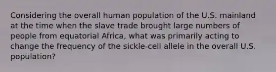 Considering the overall human population of the U.S. mainland at the time when the slave trade brought large numbers of people from equatorial Africa, what was primarily acting to change the frequency of the sickle-cell allele in the overall U.S. population?