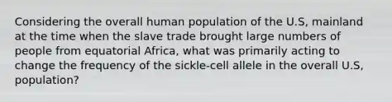 Considering the overall human population of the U.S, mainland at the time when the slave trade brought large numbers of people from equatorial Africa, what was primarily acting to change the frequency of the sickle-cell allele in the overall U.S, population?