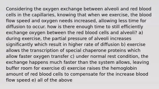 Considering the oxygen exchange between alveoli and red blood cells in the capillaries, knowing that when we exercise, the blood flow speed and oxygen needs increased, allowing less time for diffusion to occur. how is there enough time to still efficiently exchange oxygen between the red blood cells and alveoli? a) during exercise, the partial pressure of alveoli increases significantly which result in higher rate of diffusion b) exercise allows the transcription of special chaperone proteins which allow faster oxygen transfer c) under normal rest condition, the exchange happens much faster than the system allows, leaving buffer room for exercise d) exercise raises the hemoglobin amount of red blood cells to compensate for the increase blood flow speed e) all of the above