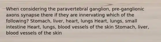 When considering the paravertebral ganglion, pre-ganglionic axons synapse there if they are innervating which of the following? Stomach, liver, heart, lungs Heart, lungs, small intestine Heart, lungs, blood vessels of the skin Stomach, liver, blood vessels of the skin