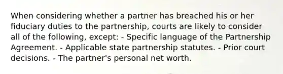 When considering whether a partner has breached his or her fiduciary duties to the partnership, courts are likely to consider all of the following, except: - Specific language of the Partnership Agreement. - Applicable state partnership statutes. - Prior court decisions. - The partner's personal net worth.