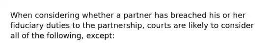 When considering whether a partner has breached his or her fiduciary duties to the partnership, courts are likely to consider all of the following, except: