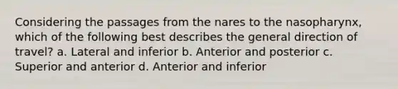 Considering the passages from the nares to the nasopharynx, which of the following best describes the general direction of travel? a. Lateral and inferior b. Anterior and posterior c. Superior and anterior d. Anterior and inferior