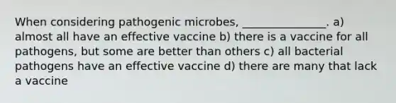 When considering pathogenic microbes, _______________. a) almost all have an effective vaccine b) there is a vaccine for all pathogens, but some are better than others c) all bacterial pathogens have an effective vaccine d) there are many that lack a vaccine