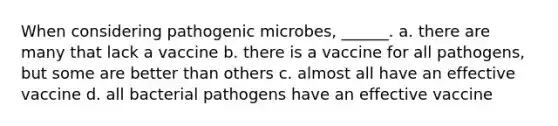 When considering pathogenic microbes, ______. a. there are many that lack a vaccine b. there is a vaccine for all pathogens, but some are better than others c. almost all have an effective vaccine d. all bacterial pathogens have an effective vaccine