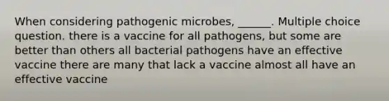 When considering pathogenic microbes, ______. Multiple choice question. there is a vaccine for all pathogens, but some are better than others all bacterial pathogens have an effective vaccine there are many that lack a vaccine almost all have an effective vaccine