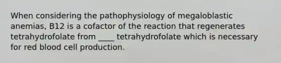 When considering the pathophysiology of megaloblastic anemias, B12 is a cofactor of the reaction that regenerates tetrahydrofolate from ____ tetrahydrofolate which is necessary for red blood cell production.