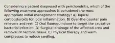 Considering a patient diagnosed with perichondritis, which of the following treatment approaches is considered the most appropriate initial management strategy? A) Topical corticosteroids for local inflammation. B) Over-the-counter pain relievers and rest. C) Oral fluoroquinolone to target the causative bacterial infection. D) Surgical drainage of the affected area and removal of necrotic tissue. E) Physical therapy and warm compresses to reduce swelling.