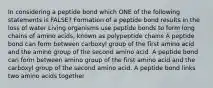 In considering a peptide bond which ONE of the following statements is FALSE? Formation of a peptide bond results in the loss of water Living organisms use peptide bonds to form long chains of amino acids, known as polypeptide chains A peptide bond can form between carboxyl group of the first amino acid and the amino group of the second amino acid. A peptide bond can form between amino group of the first amino acid and the carboxyl group of the second amino acid. A peptide bond links two amino acids together