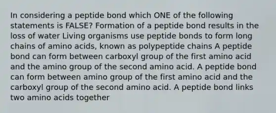 In considering a peptide bond which ONE of the following statements is FALSE? Formation of a peptide bond results in the loss of water Living organisms use peptide bonds to form long chains of amino acids, known as polypeptide chains A peptide bond can form between carboxyl group of the first amino acid and the amino group of the second amino acid. A peptide bond can form between amino group of the first amino acid and the carboxyl group of the second amino acid. A peptide bond links two amino acids together