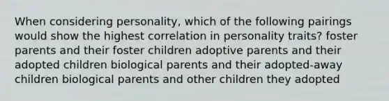 When considering personality, which of the following pairings would show the highest correlation in personality traits? foster parents and their foster children adoptive parents and their adopted children biological parents and their adopted-away children biological parents and other children they adopted