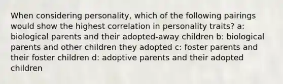 When considering personality, which of the following pairings would show the highest correlation in personality traits? a: biological parents and their adopted-away children b: biological parents and other children they adopted c: foster parents and their foster children d: adoptive parents and their adopted children