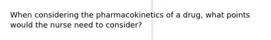 When considering the pharmacokinetics of a drug, what points would the nurse need to consider?